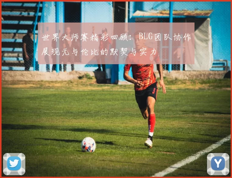 世界大师赛精彩回顾：BLG团队协作展现无与伦比的默契与实力