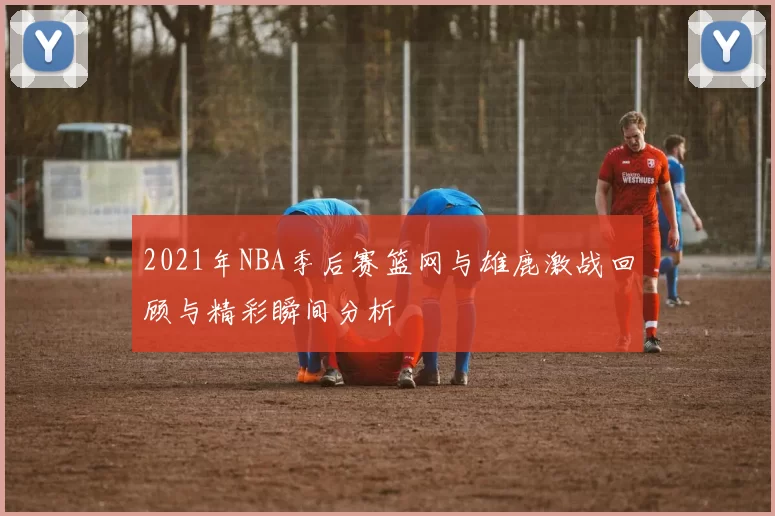 2021年NBA季后赛篮网与雄鹿激战回顾与精彩瞬间分析