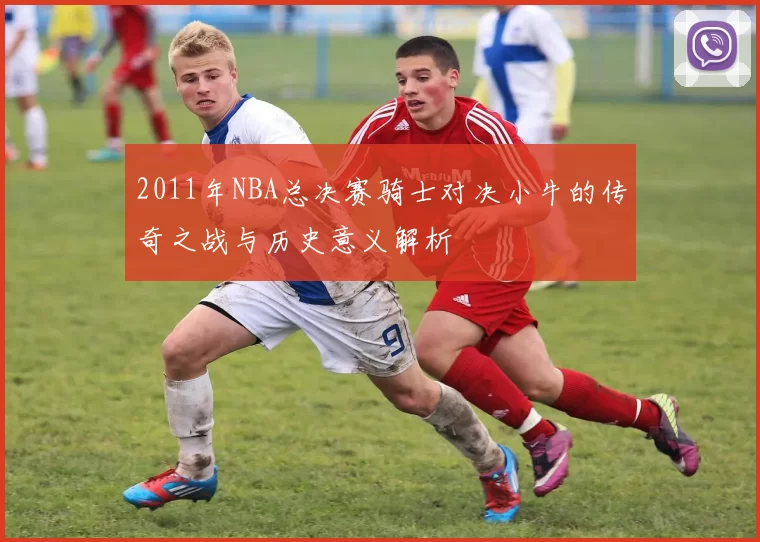 2011年NBA总决赛骑士对决小牛的传奇之战与历史意义解析