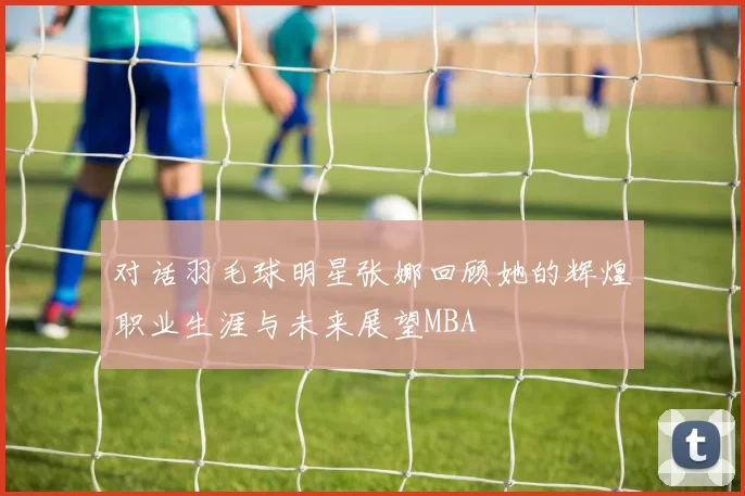 对话羽毛球明星张娜回顾她的辉煌职业生涯与未来展望MBA