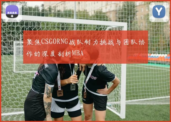 聚焦CSGORNG战队耐力挑战与团队协作的深度剖析MBA