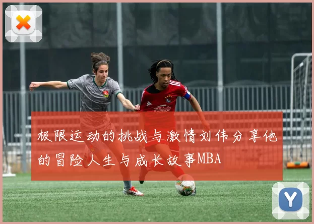 极限运动的挑战与激情刘伟分享他的冒险人生与成长故事MBA