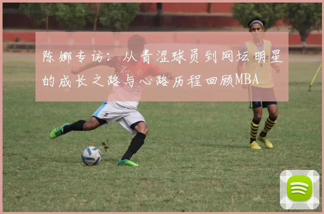 陈娜专访：从青涩球员到网坛明星的成长之路与心路历程回顾MBA