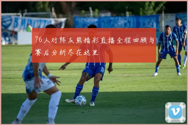 76人对阵灰熊精彩直播全程回顾与赛后分析尽在这里