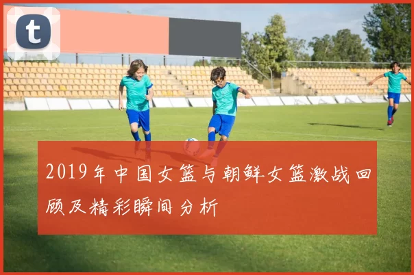 2019年中国女篮与朝鲜女篮激战回顾及精彩瞬间分析