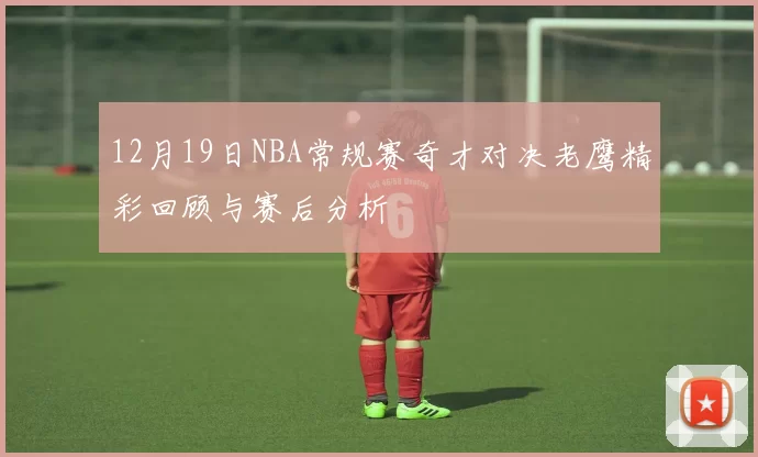 12月19日NBA常规赛奇才对决老鹰精彩回顾与赛后分析