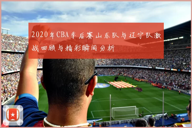 2020年CBA季后赛山东队与辽宁队激战回顾与精彩瞬间分析