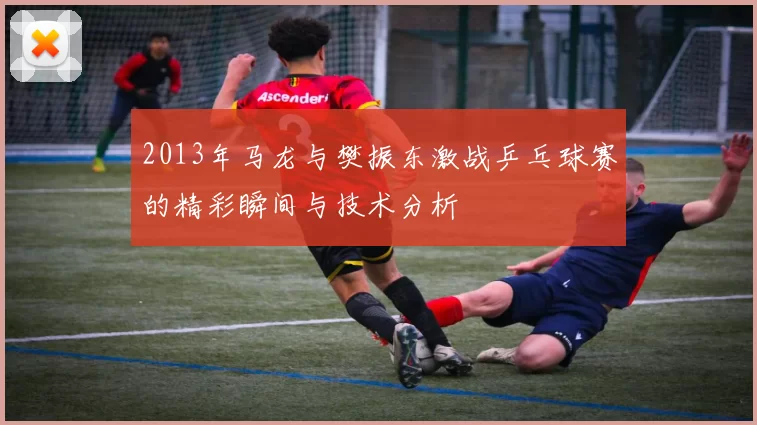 2013年马龙与樊振东激战乒乓球赛的精彩瞬间与技术分析