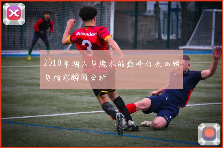 2010年湖人与魔术的巅峰对决回顾与精彩瞬间分析